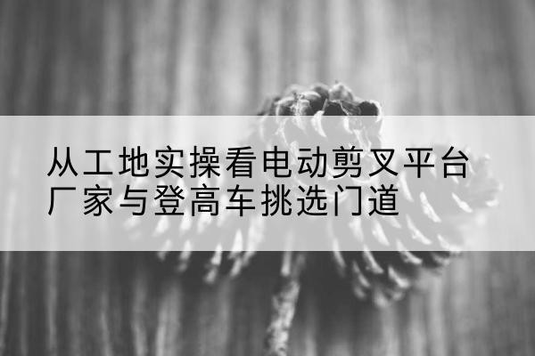 临海电动剪叉升降平台厂家-从工地实操看电动剪叉平台厂家与登高车挑选门道