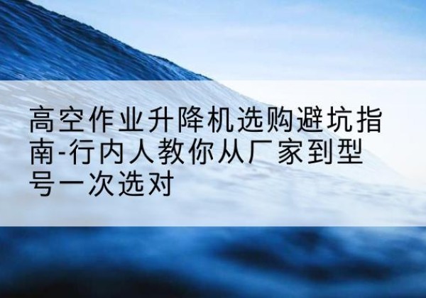 临海升降平台厂家-高空作业升降机选购避坑指南-行内人教你从厂家到型号一次选对