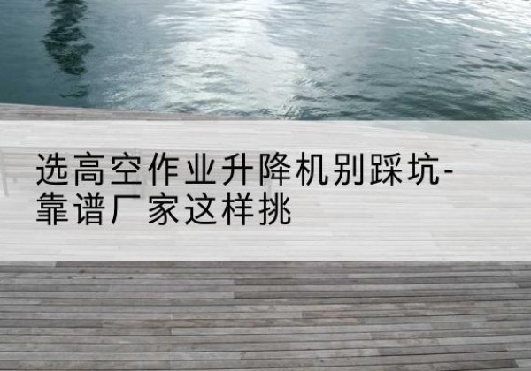 临海剪叉式升降机厂家-选高空作业升降机别踩坑-靠谱厂家这样挑