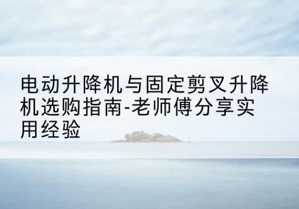 临海电动升降机怎么选-电动升降机与固定剪叉升降机选购指南-老师傅分享实用经验